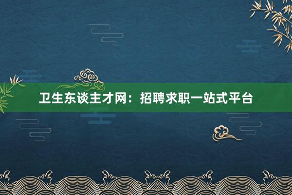 卫生东谈主才网：招聘求职一站式平台
