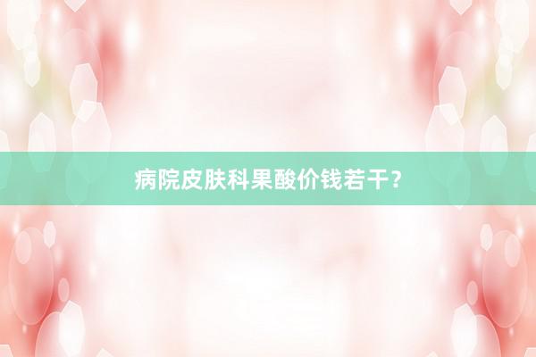 病院皮肤科果酸价钱若干？