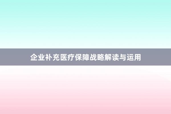 企业补充医疗保障战略解读与运用
